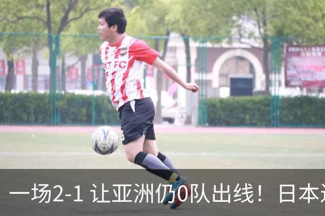 一场2-1 让亚洲仍0队出线！日本进退两难：放水不遇巴西 也要碰法国