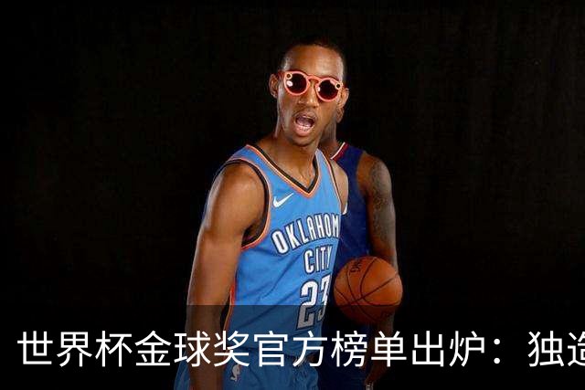 世界杯金球奖官方榜单出炉：独造14球的姆巴佩为何只拿铜球 合理吗