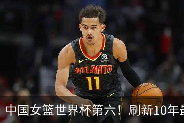 中国女篮世界杯第六！刷新10年最好成绩，李梦隋菲菲接班人，联手张子宇冲击世界杯冠军！