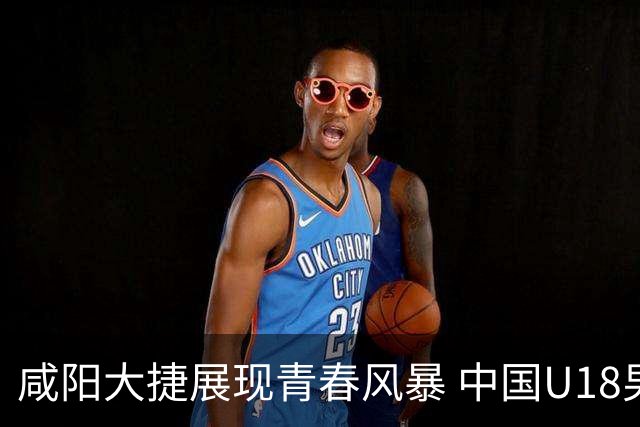 咸阳大捷展现青春风暴 中国U18男篮未来可期