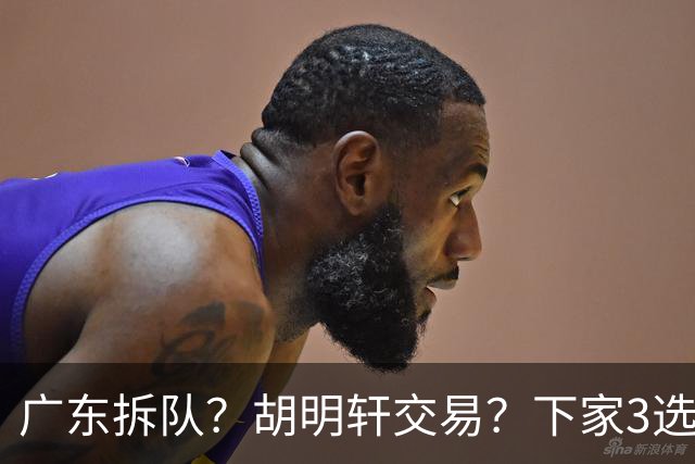 广东拆队？胡明轩交易？下家3选1，山东热门，徐杰或也交易