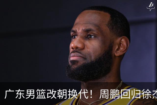 广东男篮改朝换代！周鹏回归徐杰有意离队，徐昕事情复杂，外援续约权将被出售！
