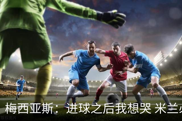 梅西亚斯：进球之后我想哭 米兰必须战斗到最后