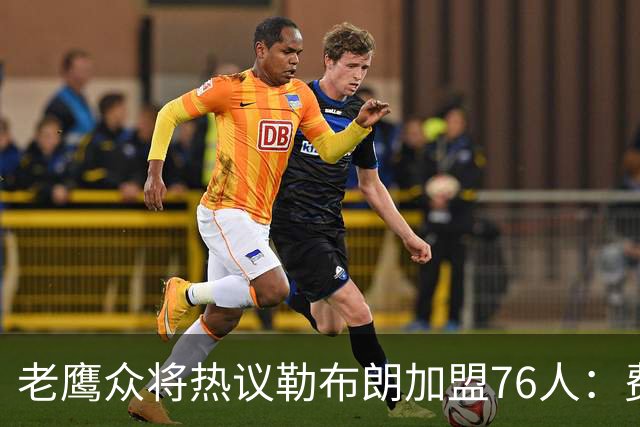 老鹰众将热议勒布朗加盟76人：费城的体育文化超级酷