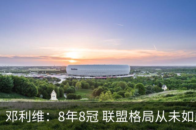 邓利维：8年8冠 联盟格局从未如此开放 要专注提升自己不用管别人